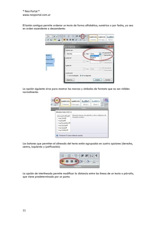 ® Neo Portal ®
www.neoportal.com.ar


El botón contiguo permite ordenar un texto de forma alfabética, numérica o por fecha, ya sea
en orden ascendente o descendente:




La opción siguiente sirve para mostrar las marcas y símbolos de formato que no son visibles
normalmente:




Los botones que permiten el alineado del texto están agrupados en cuatro opciones (derecha,
centro, izquierda y justificación):




La opción de interlineado permite modificar la distancia entre las líneas de un texto o párrafo,
que viene predeterminado por un punto:




11
 