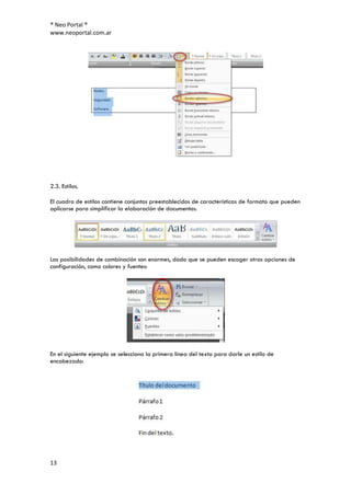 ® Neo Portal ®
www.neoportal.com.ar




2.3. Estilos.

El cuadro de estilos contiene conjuntos preestablecidos de características de formato que pueden
aplicarse para simplificar la elaboración de documentos.




Las posibilidades de combinación son enormes, dado que se pueden escoger otras opciones de
configuración, como colores y fuentes:




En el siguiente ejemplo se selecciona la primera línea del texto para darle un estilo de
encabezado:




13
 