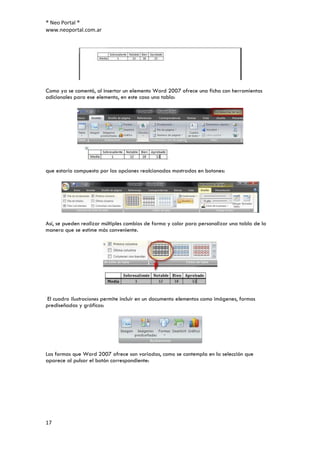 ® Neo Portal ®
www.neoportal.com.ar




Como ya se comentó, al insertar un elemento Word 2007 ofrece una ficha con herramientas
adicionales para ese elemento, en este caso una tabla:




que estaría compuesta por las opciones realcionadas mostradas en botones:




Así, se pueden realizar múltiples cambios de forma y color para personalizar una tabla de la
manera que se estime más conveniente.




 El cuadro Ilustraciones permite incluir en un documento elementos como imágenes, formas
prediseñadas y gráficos:




Las formas que Word 2007 ofrece son variadas, como se contempla en la selección que
aparece al pulsar el botón correspondiente:




17
 