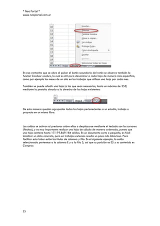 ® Neo Portal ®
www.neoportal.com.ar




En esa ventanita que se abre al pulsar el botón secundario del ratón se observa también la
función Cambiar nombre, la cual es útil para denominar a cada hoja de manera más específica,
como por ejemplo los meses de un año en los trabajos que utilicen una hoja por cada mes.

También se puede añadir una hoja (o las que sean necesarias, hasta un máximo de 255)
mediante la pestaña situada a la derecha de las hojas existentes:




De esta manera quedan agrupadas todas las hojas pertenecientes a un estudio, trabajo o
proyecto en un mismo libro.



Las celdas se activan al presionar sobre ellas o desplazarse mediante el teclado con los cursores
(flechas), y es muy importante realizar una hoja de cálculo de manera ordenada, puesto que
una hoja contiene hasta 17.179.869.184 celdas. En un documento corto o pequeño, es fácil
localizar un dato concreto, pero en trabajos extensos resulta un poco más laborioso. Para
facilitar esta labor están los títulos de columna y fila. En el siguiente ejemplo, la celda
seleccionada pertenece a la columna E y a la fila 5, así que su posición es E5 y su contenido es
Compras:




25
 