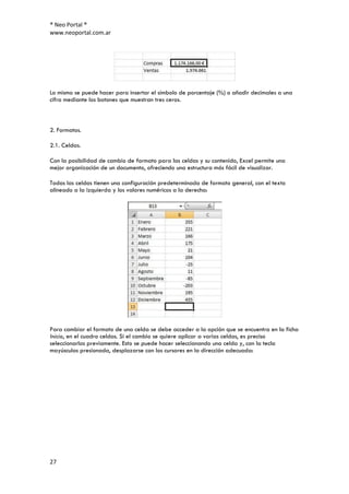 ® Neo Portal ®
www.neoportal.com.ar




Lo mismo se puede hacer para insertar el símbolo de porcentaje (%) o añadir decimales a una
cifra mediante los botones que muestran tres ceros.



2. Formatos.

2.1. Celdas.

Con la posibilidad de cambio de formato para las celdas y su contenido, Excel permite una
mejor organización de un documento, ofreciendo una estructura más fácil de visualizar.

Todas las celdas tienen una configuración predeterminada de formato general, con el texto
alineado a la izquierda y los valores numéricos a la derecha:




Para cambiar el formato de una celda se debe acceder a la opción que se encuentra en la ficha
Inicio, en el cuadro celdas. Si el cambio se quiere aplicar a varias celdas, es preciso
seleccionarlas previamente. Esto se puede hacer seleccionando una celda y, con la tecla
mayúsculas presionada, desplazarse con los cursores en la dirección adecuada:




27
 