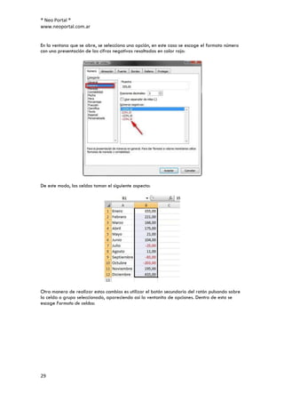 ® Neo Portal ®
www.neoportal.com.ar


En la ventana que se abre, se selecciona una opción, en este caso se escoge el formato número
con una presentación de las cifras negativas resaltadas en color rojo:




De este modo, las celdas toman el siguiente aspecto:




Otra manera de realizar estos cambios es utilizar el botón secundario del ratón pulsando sobre
la celda o grupo seleccionado, apareciendo así la ventanita de opciones. Dentro de esta se
escoge Formato de celdas:




29
 