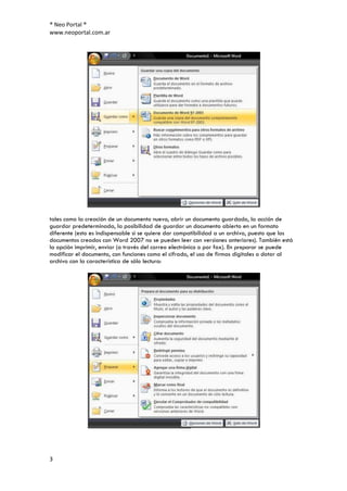 ® Neo Portal ®
www.neoportal.com.ar




tales como la creación de un documento nuevo, abrir un documento guardado, la acción de
guardar predeterminada, la posibilidad de guardar un documento abierto en un formato
diferente (esto es indispensable si se quiere dar compatibilidad a un archivo, puesto que los
documentos creados con Word 2007 no se pueden leer con versiones anteriores). También está
la opción imprimir, enviar (a través del correo electrónico o por fax). En preparar se puede
modificar el documento, con funciones como el cifrado, el uso de firmas digitales o dotar al
archivo con la característica de sólo lectura:




3
 