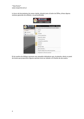 ® Neo Portal ®
www.neoportal.com.ar


La barra de herramientas de acceso rápido, ubicada junto al botón de Office, ofrece algunas
acciones generales de utilidad, y es personalizable:




En los cuadros de diálogo aparecen unos pequeños indicadores que, al pulsarlos, abren un panel
de tareas que proporciona algunas opciones extra en relación a la función de ese cuadro:




4
 