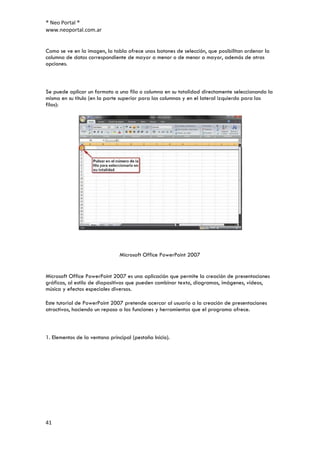 ® Neo Portal ®
www.neoportal.com.ar


Como se ve en la imagen, la tabla ofrece unos botones de selección, que posibilitan ordenar la
columna de datos correspondiente de mayor a menor o de menor a mayor, además de otras
opciones.



Se puede aplicar un formato a una fila o columna en su totalidad directamente seleccionando la
misma en su título (en la parte superior para las columnas y en el lateral izquierdo para las
filas):




                                Microsoft Office PowerPoint 2007


Microsoft Office PowerPoint 2007 es una aplicación que permite la creación de presentaciones
gráficas, al estilo de diapositivas que pueden combinar texto, diagramas, imágenes, vídeos,
música y efectos especiales diversos.

Este tutorial de PowerPoint 2007 pretende acercar al usuario a la creación de presentaciones
atractivas, haciendo un repaso a las funciones y herramientas que el programa ofrece.



1. Elementos de la ventana principal (pestaña Inicio).




41
 