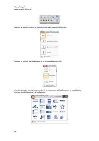® Neo Portal ®
www.neoportal.com.ar




Además, se puede cambiar la orientación del texto mediante la opción:




También la posición de alineado de un texto se puede modificar,




y la última opción permite la conversión de un texto en un gráfico SmartArt, en modalidades
diversas, como diagramas u organigramas.




44
 