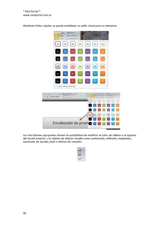 ® Neo Portal ®
www.neoportal.com.ar


Mediante Estilos rápidos se puede establecer un estilo visual para un elemento:




Los tres botones agrupados ofrecen la posibilidad de modficar el color de relleno o el aspecto
del borde exterior y la adición de efectos visuales como sombreado, reflexión, resplandor,
suavizado de bordes, bisel o efectos de rotación:




46
 