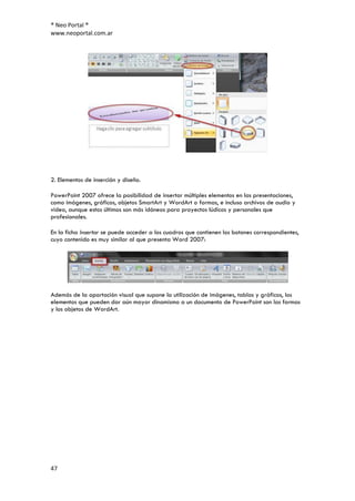 ® Neo Portal ®
www.neoportal.com.ar




2. Elementos de inserción y diseño.

PowerPoint 2007 ofrece la posibilidad de insertar múltiples elementos en las presentaciones,
como imágenes, gráficos, objetos SmartArt y WordArt o formas, e incluso archivos de audio y
video, aunque estos últimos son más idóneos para proyectos lúdicos y personales que
profesionales.

En la ficha Insertar se puede acceder a los cuadros que contienen los botones correspondientes,
cuyo contenido es muy similar al que presenta Word 2007:




Además de la aportación visual que supone la utilización de imágenes, tablas y gráficos, los
elementos que pueden dar aún mayor dinamismo a un documento de PowerPoint son las formas
y los objetos de WordArt.




47
 