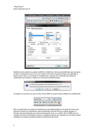 ® Neo Portal ®
www.neoportal.com.ar




Mediante estos paneles se pueden modificar también los valores preestablecidos que aparecen
al abrir un documento nuevo. Así, en la ventana de Fuente se puede escoger, por ejemplo, la
fuente Courier New y, tras pulsar en Predeterminar, aparece otra ventanita que solicita la
confirmación del cambio a realizar en el formato predeterminado:




Al aceptar, la próxima vez que se abra Word 2007 el cuadro Fuente reflejará la modificación:




Esto se puede hacer con todas las funciones que son seleccionables en el panel de tareas que
aparece al pulsar los indicadores antes mencionados. De esta forma se puede escoger un
formato más personalizado para futuros documentos. Si se va a utilizar Word 2007 para la
creación de cartas, documentos, ensayos o trabajos escolares, por ejemplo, es una buena opción
establecer de manera predeterminada la justificación del texto:



5
 