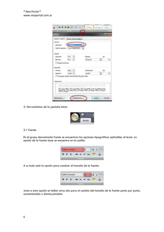 ® Neo Portal ®
www.neoportal.com.ar




2. Herramientas de la pestaña Inicio.




2.1 Fuente.

En el grupo denominado Fuente se encuentran las opciones tipográficas aplicables al texto. La
opción de la fuente base se encuentra en la casilla:




A su lado está la opción para cambiar el tamaño de la fuente:




Junto a esta opción se hallan otras dos para el cambio del tamaño de la fuente punto por punto,
aumentándolo o disminuyéndolo:




6
 