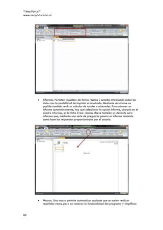 ® Neo Portal ®
www.neoportal.com.ar




             Informes. Permiten visualizar de forma rápida y sencilla información sobre los
             datos con la posibilidad de imprimir el resultado. Mediante un informe es
             posible también realizar cálculos de totales o subtotales. Para obtener un
             informe automáticamente, hay que seleccionar la opción Informe, ubicada en el
             cuadro Informes, en la ficha Crear. Access ofrece también un Asistente para
             informes que, mediante una serie de preguntas genera un informe tomando
             como base las respuestas proporcionadas por el usuario.




             Macros. Una macro permite automatizar acciones que se suelen realizar
             repetidas veces, para así mejorar la funcionalidad del programa y simplificar


60
 