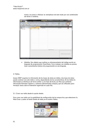 ® Neo Portal ®
www.neoportal.com.ar


                tareas. Los pasos a efectuar se reemplazan de este modo por una combinación
                de claves o nombres.




                Módulos. Son objetos que realizan un almacenamiento del código escrito en
                lenguaje de programación Visual Basic. Para trabajar con módulos es preciso
                tener conocimientos básicos de programación en ese lenguaje.



2. Tablas.

Access 2007 organiza la información de las bases de datos en tablas. Una base de datos
puede contener una sola tabla o varias, dependiendo de las características. En las tablas la
información se distribuye de forma similar a una hoja de Excel, con filas que contienen
información llamadas registros y columnas (denominadas campos), que son utilizadas para
introducir datos sobre el elemento registrado en cada fila.



2.1. Crear una tabla desde la opción diseño.

Para crear una tabla con la posibilidad de configuración de los campos hay que seleccionar la
ficha Crear y pulsar el botón Diseño de tabla, en el cuadro Tablas:




61
 