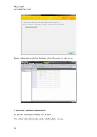 ® Neo Portal ®
www.neoportal.com.ar




De este modo se incorpora la hoja de cálculo a Access formando una tabla nueva:




3. Importación y exportación de información.

3.1. Importar información desde otra base de datos.

Para realizar esta acción se debe acceder a la ficha Datos externos,




68
 