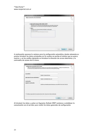 ® Neo Portal ®
www.neoportal.com.ar




A continuación aparece la ventana para la configuración automática, donde solamente es
preciso introducir los datos principales: en Su nombre se escribe el nombre que se quiera
mostrar, y en las casillas siguientes se introduce la dirección de correo electrónico y la
contraseña de acceso de la misma.




Al introducir los datos y pulsar en Siguiente, Outlook 2007 comienza a establecer la
comunicación con el servidor para recibir los datos generales de configuración:




77
 