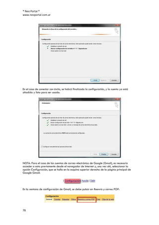 ® Neo Portal ®
www.neoportal.com.ar




En el caso de conectar con éxito, se habrá finalizado la configuración, y la cuenta ya está
añadida y lista para ser usada:




NOTA: Para el caso de las cuentas de correo electrónico de Google (Gmail), es necesario
acceder a esta previamente desde el navegador de Internet y, una vez ahí, seleccionar la
opción Configuración, que se halla en la esquina superior derecha de la página principal de
Google Gmail:




En la ventana de configuración de Gmail, se debe pulsar en Reenvío y correo POP:




78
 