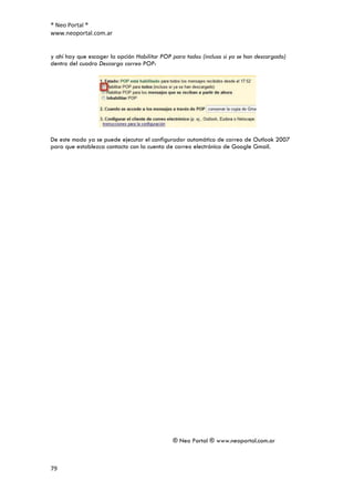 ® Neo Portal ®
www.neoportal.com.ar


y ahí hay que escoger la opción Habilitar POP para todos (incluso si ya se han descargado)
dentro del cuadro Descarga correo POP:




De este modo ya se puede ejecutar el configurador automático de correo de Outlook 2007
para que establezca contacto con la cuenta de correo electrónico de Google Gmail.




                                              ® Neo Portal ® www.neoportal.com.ar



79
 