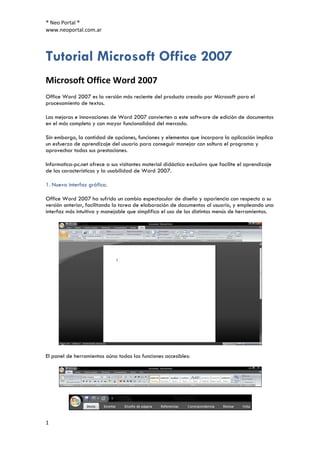 ® Neo Portal ®
www.neoportal.com.ar



Tutorial Microsoft Office 2007
Microsoft Office Word 2007
Office Word 2007 es la versión más reciente del producto creado por Microsoft para el
procesamiento de textos.

Las mejoras e innovaciones de Word 2007 convierten a este software de edición de documentos
en el más completo y con mayor funcionalidad del mercado.

Sin embargo, la cantidad de opciones, funciones y elementos que incorpora la aplicación implica
un esfuerzo de aprendizaje del usuario para conseguir manejar con soltura el programa y
aprovechar todas sus prestaciones.

Informatica-pc.net ofrece a sus visitantes material didáctico exclusivo que facilite el aprendizaje
de las características y la usabilidad de Word 2007.

1. Nueva interfaz gráfica.

Office Word 2007 ha sufrido un cambio espectacular de diseño y apariencia con respecto a su
versión anterior, facilitando la tarea de elaboración de documentos al usuario, y empleando una
interfaz más intuitiva y manejable que simplifica el uso de los distintos menús de herramientas.




El panel de herramientas aúna todas las funciones accesibles:




1
 