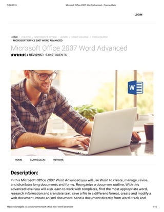 7/24/2019 Microsoft Office 2007 Word Advanced - Course Gate
https://coursegate.co.uk/course/microsoft-office-2007-word-advanced/ 1/13
( 1 REVIEWS )
HOME / COURSE / MICROSOFT OFFICE / WORD / VIDEO COURSE / FREE COURSE
/ MICROSOFT OFFICE 2007 WORD ADVANCED
Microsoft O ce 2007 Word Advanced
539 STUDENTS
Description:
In this Microsoft O ce 2007 Word Advanced you will use Word to create, manage, revise,
and distribute long documents and forms. Reorganize a document outline. With this
advanced level you will also learn to work with templates, nd the most appropriate word,
research information and translate text, save a le in a di erent format, create and modify a
web document, create an xml document, send a document directly from word, track and
HOME CURRICULUM REVIEWS
LOGIN
 