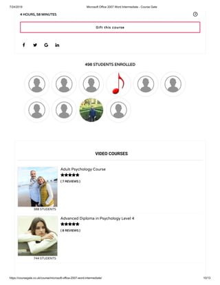 7/24/2019 Microsoft Office 2007 Word Intermediate - Course Gate
https://coursegate.co.uk/course/microsoft-office-2007-word-intermediate/ 10/13
498 STUDENTS ENROLLED
( 7 REVIEWS )
Adult Psychology Course
388 STUDENTS
( 8 REVIEWS )
Advanced Diploma in Psychology Level 4
744 STUDENTS
   
4 HOURS, 58 MINUTES
VIDEO COURSES


Gift this course
 