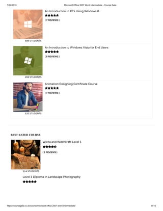 7/24/2019 Microsoft Office 2007 Word Intermediate - Course Gate
https://coursegate.co.uk/course/microsoft-office-2007-word-intermediate/ 11/13
BEST RATED COURSE
( 1 REVIEWS )
Wicca and Witchcraft Level 1
514 STUDENTS

Level 3 Diploma in Landscape Photography

( 7 REVIEWS )
An Introduction to PCs Using Windows 8
586 STUDENTS
( 8 REVIEWS )
An Introduction to Windows Vista for End Users
459 STUDENTS
( 7 REVIEWS )
Animation Designing Certi cate Course
520 STUDENTS



 