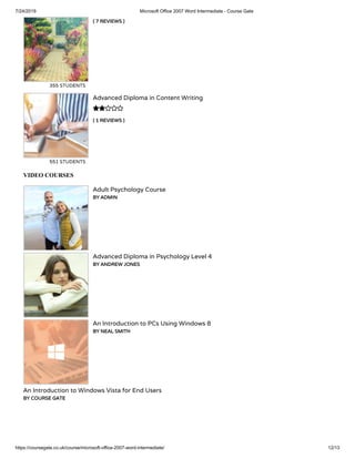 7/24/2019 Microsoft Office 2007 Word Intermediate - Course Gate
https://coursegate.co.uk/course/microsoft-office-2007-word-intermediate/ 12/13
( 7 REVIEWS )
355 STUDENTS
( 1 REVIEWS )
Advanced Diploma in Content Writing
551 STUDENTS

VIDEO COURSES
Adult Psychology Course
BY ADMIN
Advanced Diploma in Psychology Level 4
BY ANDREW JONES
An Introduction to PCs Using Windows 8
BY NEAL SMITH
An Introduction to Windows Vista for End Users
BY COURSE GATE
 