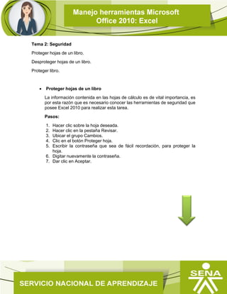 Tema 2: Seguridad
Proteger hojas de un libro.
Desproteger hojas de un libro.
Proteger libro.
 Proteger hojas de un libro
La información contenida en las hojas de cálculo es de vital importancia, es
por esta razón que es necesario conocer las herramientas de seguridad que
posee Excel 2010 para realizar esta tarea.
Pasos:
1. Hacer clic sobre la hoja deseada.
2. Hacer clic en la pestaña Revisar.
3. Ubicar el grupo Cambios.
4. Clic en el botón Proteger hoja.
5. Escribir la contraseña que sea de fácil recordación, para proteger la
hoja.
6. Digitar nuevamente la contraseña.
7. Dar clic en Aceptar.
 