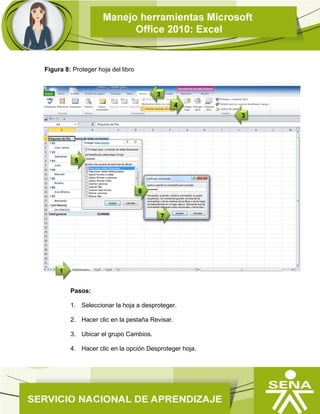 Figura 8: Proteger hoja del libro
Nota: se debe tener en cuenta, que cuando una hoja está protegida, la
información contenida en ella no se puede modificar. Para modificarla, hay que
desproteger la hoja.
 Desproteger hojas de un libro
Pasos:
1. Seleccionar la hoja a desproteger.
2. Hacer clic en la pestaña Revisar.
3. Ubicar el grupo Cambios.
4. Hacer clic en la opción Desproteger hoja.
5
3
1
2
4
7
6
 