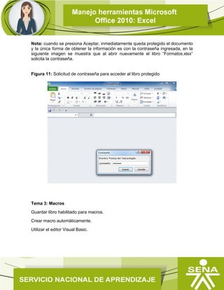Nota: cuando se presiona Aceptar, inmediatamente queda protegido el documento
y la única forma de obtener la información es con la contraseña ingresada, en la
siguiente imagen se muestra que al abrir nuevamente el libro “Formatos.xlsx”
solicita la contraseña.
Figura 11: Solicitud de contraseña para acceder al libro protegido
Tema 3: Macros
Guardar libro habilitado para macros.
Crear macro automáticamente.
Utilizar el editor Visual Basic.
 