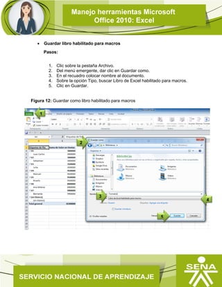  Guardar libro habilitado para macros
Pasos:
1. Clic sobre la pestaña Archivo.
2. Del menú emergente, dar clic en Guardar como.
3. En el recuadro colocar nombre al documento.
4. Sobre la opción Tipo, buscar Libro de Excel habilitado para macros.
5. Clic en Guardar.
Figura 12: Guardar como libro habilitado para macros
4
1
5
2
3
 