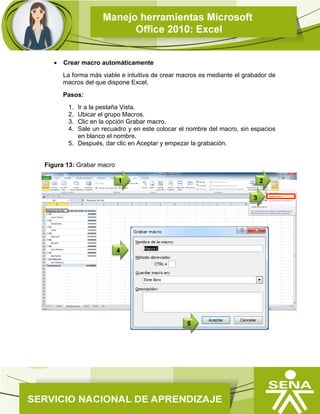  Crear macro automáticamente
La forma más viable e intuitiva de crear macros es mediante el grabador de
macros del que dispone Excel.
Pasos:
1. Ir a la pestaña Vista.
2. Ubicar el grupo Macros.
3. Clic en la opción Grabar macro.
4. Sale un recuadro y en este colocar el nombre del macro, sin espacios
en blanco el nombre.
5. Después, dar clic en Aceptar y empezar la grabación.
Figura 13: Grabar macro
4
3
1 2
5
 