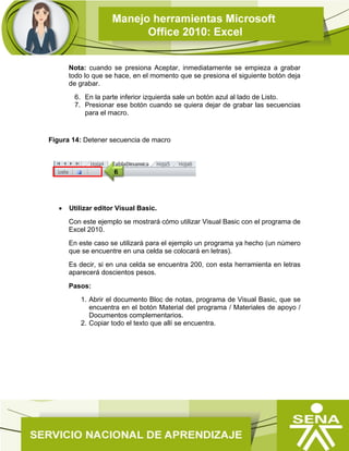 Nota: cuando se presiona Aceptar, inmediatamente se empieza a grabar
todo lo que se hace, en el momento que se presiona el siguiente botón deja
de grabar.
6. En la parte inferior izquierda sale un botón azul al lado de Listo.
7. Presionar ese botón cuando se quiera dejar de grabar las secuencias
para el macro.
Figura 14: Detener secuencia de macro
 Utilizar editor Visual Basic.
Con este ejemplo se mostrará cómo utilizar Visual Basic con el programa de
Excel 2010.
En este caso se utilizará para el ejemplo un programa ya hecho (un número
que se encuentre en una celda se colocará en letras).
Es decir, si en una celda se encuentra 200, con esta herramienta en letras
aparecerá doscientos pesos.
Pasos:
1. Abrir el documento Bloc de notas, programa de Visual Basic, que se
encuentra en el botón Material del programa / Materiales de apoyo /
Documentos complementarios.
2. Copiar todo el texto que allí se encuentra.
6
 