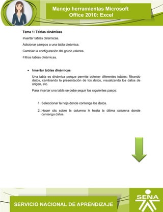 Tema 1: Tablas dinámicas
Insertar tablas dinámicas.
Adicionar campos a una tabla dinámica.
Cambiar la configuración del grupo valores.
Filtros tablas dinámicas.
 Insertar tablas dinámicas
Una tabla es dinámica porque permite obtener diferentes totales; filtrando
datos, cambiando la presentación de los datos, visualizando los datos de
origen, etc.
Para insertar una tabla se debe seguir los siguientes pasos:
1. Seleccionar la hoja donde contenga los datos.
2. Hacer clic sobre la columna A hasta la última columna donde
contenga datos.
 