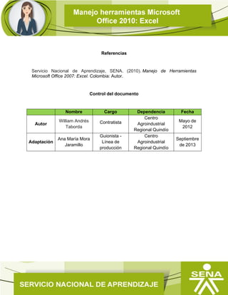 Referencias
Servicio Nacional de Aprendizaje, SENA. (2010). Manejo de Herramientas
Microsoft Office 2007: Excel. Colombia: Autor.
Control del documento
Nombre Cargo Dependencia Fecha
Autor
William Andrés
Taborda
Contratista
Centro
Agroindustrial
Regional Quindío
Mayo de
2012
Adaptación
Ana María Mora
Jaramillo
Guionista -
Línea de
producción
Centro
Agroindustrial
Regional Quindío
Septiembre
de 2013
 