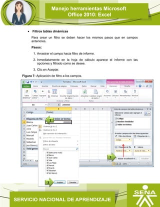  Filtros tablas dinámicas
Para crear un filtro se deben hacer los mismos pasos que en campos
anteriores.
Pasos:
1. Arrastrar el campo hacia filtro de informe.
2. Inmediatamente en la hoja de cálculo aparece el informe con las
opciones y filtrado como se desee.
3. Clic en Aceptar.
Figura 7: Aplicación de filtro a los campos.
2
1
3
 