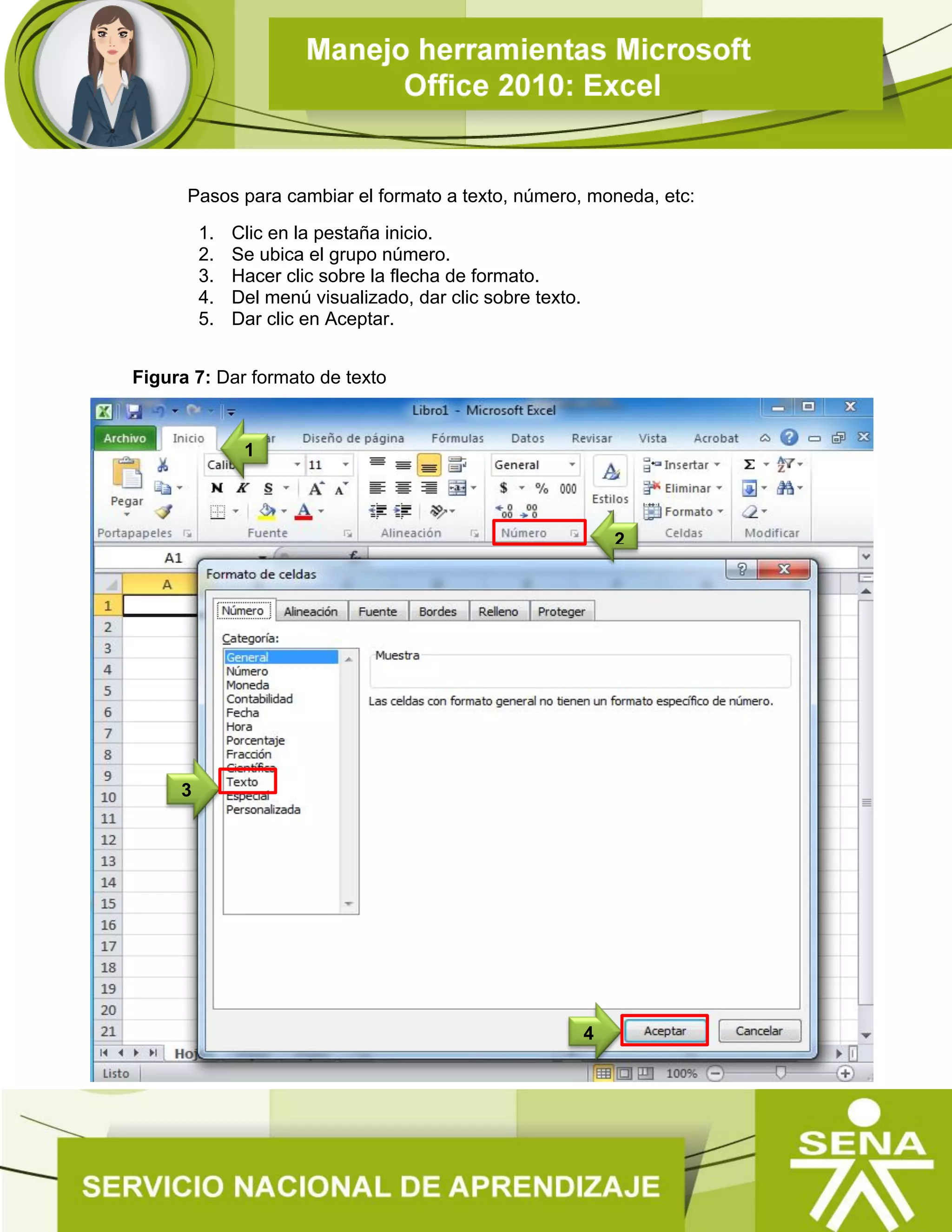 Pasos para cambiar el formato a texto, número, moneda, etc:
1. Clic en la pestaña inicio.
2. Se ubica el grupo número.
3. Hacer clic sobre la flecha de formato.
4. Del menú visualizado, dar clic sobre texto.
5. Dar clic en Aceptar.
Figura 7: Dar formato de texto
 Guardar Libro
Una vez terminado el trabajo se procede a guardar el libro.
2
3
4
1
 