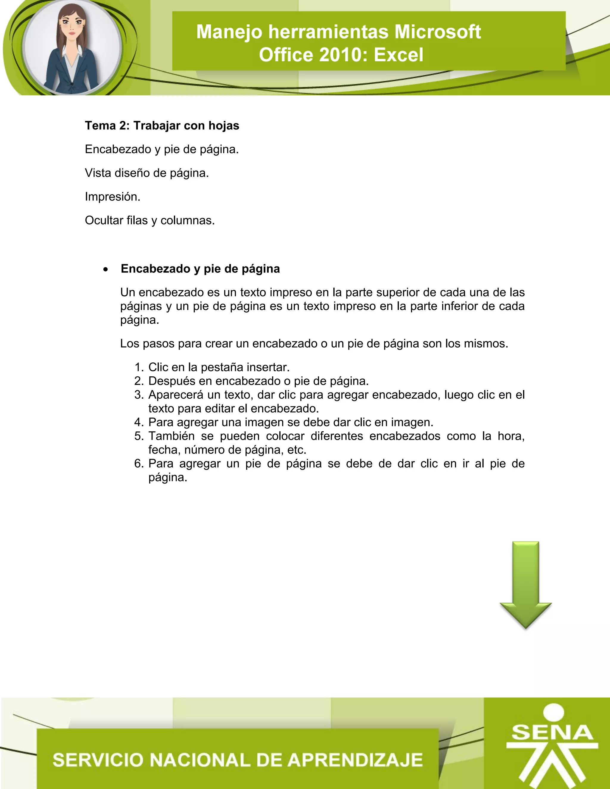 Tema 2: Trabajar con hojas
Encabezado y pie de página.
Vista diseño de página.
Impresión.
Ocultar filas y columnas.
 Encabezado y pie de página
Un encabezado es un texto impreso en la parte superior de cada una de las
páginas y un pie de página es un texto impreso en la parte inferior de cada
página.
Los pasos para crear un encabezado o un pie de página son los mismos.
1. Clic en la pestaña insertar.
2. Después en encabezado o pie de página.
3. Aparecerá un texto, dar clic para agregar encabezado, luego clic en el
texto para editar el encabezado.
4. Para agregar una imagen se debe dar clic en imagen.
5. También se pueden colocar diferentes encabezados como la hora,
fecha, número de página, etc.
6. Para agregar un pie de página se debe de dar clic en ir al pie de
página.
 