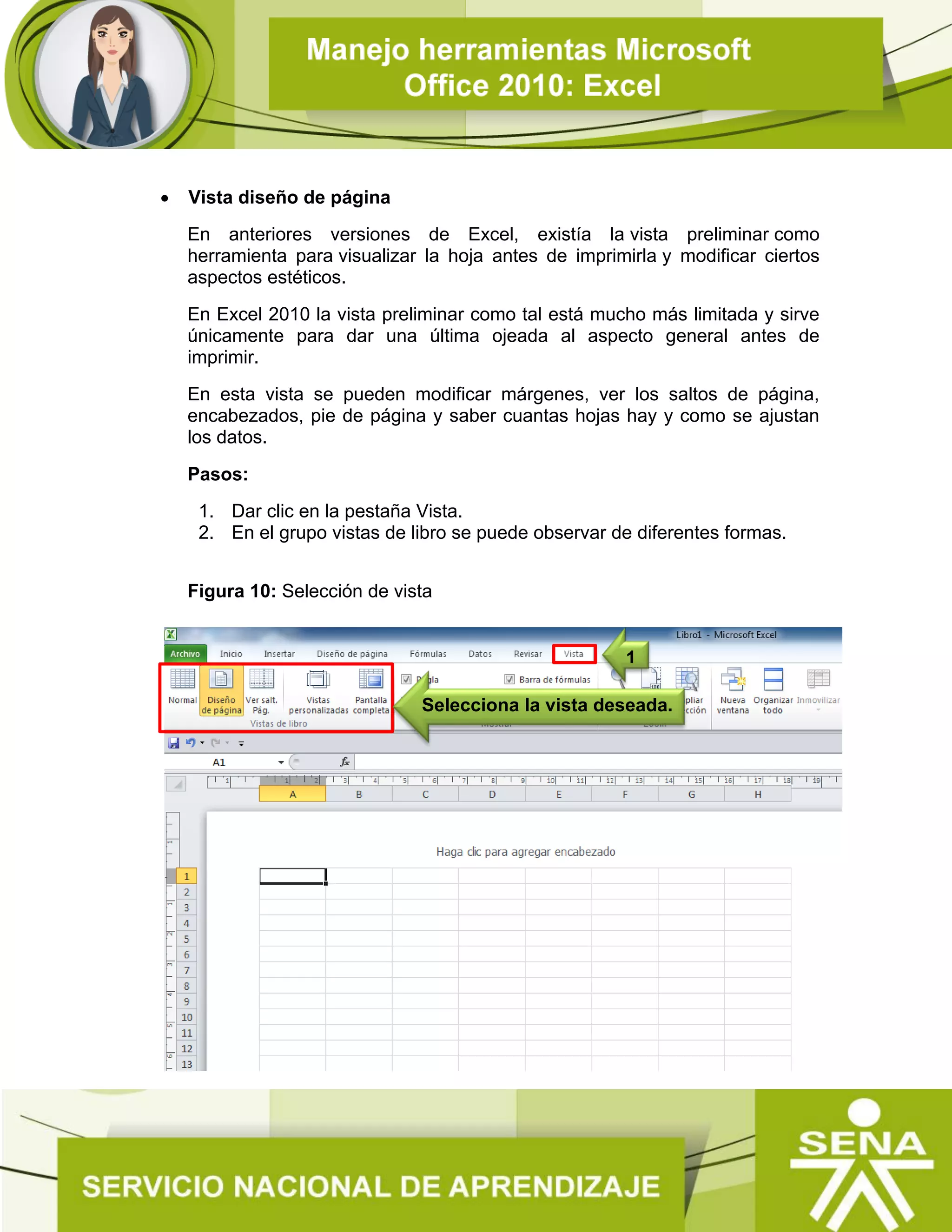  Vista diseño de página
En anteriores versiones de Excel, existía la vista preliminar como
herramienta para visualizar la hoja antes de imprimirla y modificar ciertos
aspectos estéticos.
En Excel 2010 la vista preliminar como tal está mucho más limitada y sirve
únicamente para dar una última ojeada al aspecto general antes de
imprimir.
En esta vista se pueden modificar márgenes, ver los saltos de página,
encabezados, pie de página y saber cuantas hojas hay y como se ajustan
los datos.
Pasos:
1. Dar clic en la pestaña Vista.
2. En el grupo vistas de libro se puede observar de diferentes formas.
Figura 10: Selección de vista
1
Selecciona la vista deseada.
 