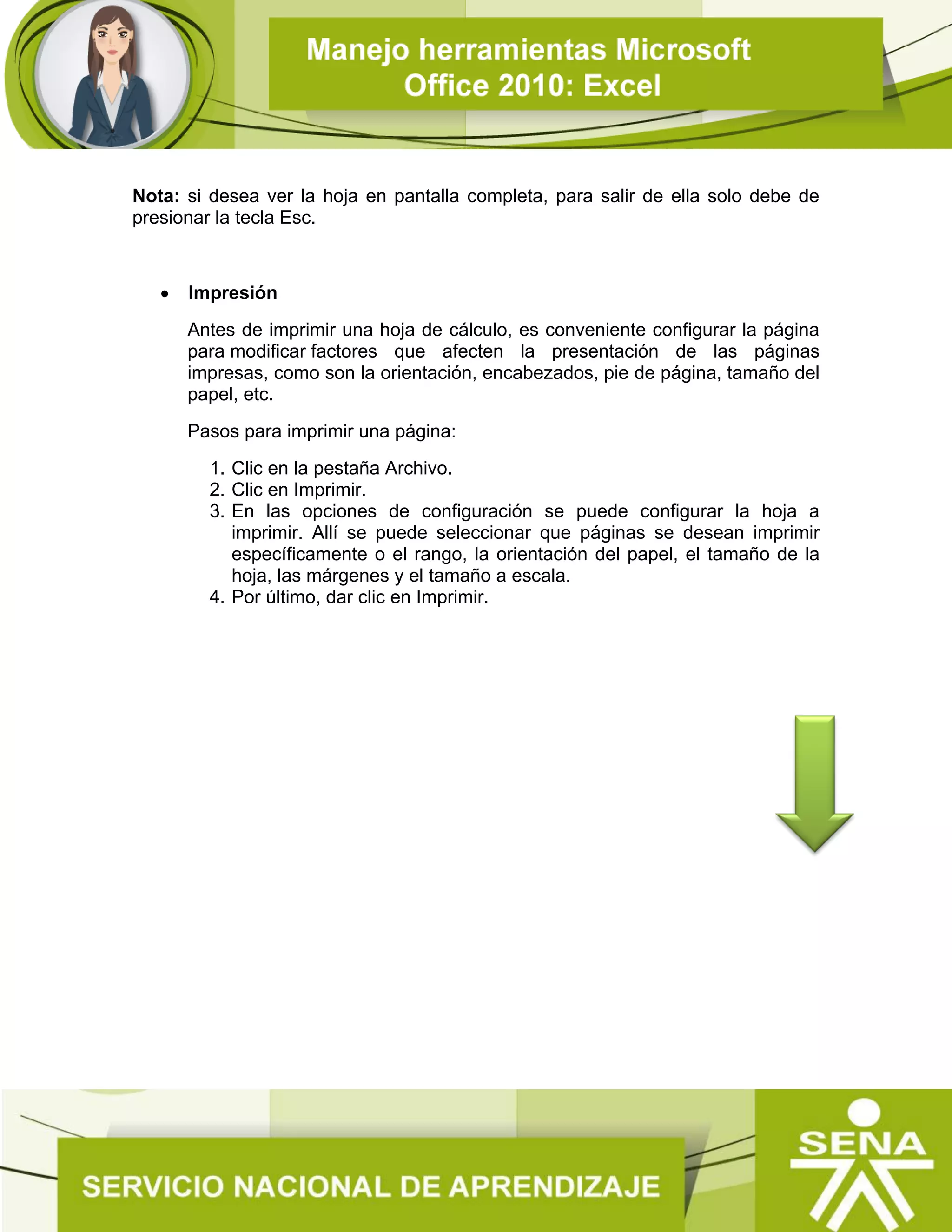 Nota: si desea ver la hoja en pantalla completa, para salir de ella solo debe de
presionar la tecla Esc.
 Impresión
Antes de imprimir una hoja de cálculo, es conveniente configurar la página
para modificar factores que afecten la presentación de las páginas
impresas, como son la orientación, encabezados, pie de página, tamaño del
papel, etc.
Pasos para imprimir una página:
1. Clic en la pestaña Archivo.
2. Clic en Imprimir.
3. En las opciones de configuración se puede configurar la hoja a
imprimir. Allí se puede seleccionar que páginas se desean imprimir
específicamente o el rango, la orientación del papel, el tamaño de la
hoja, las márgenes y el tamaño a escala.
4. Por último, dar clic en Imprimir.
 