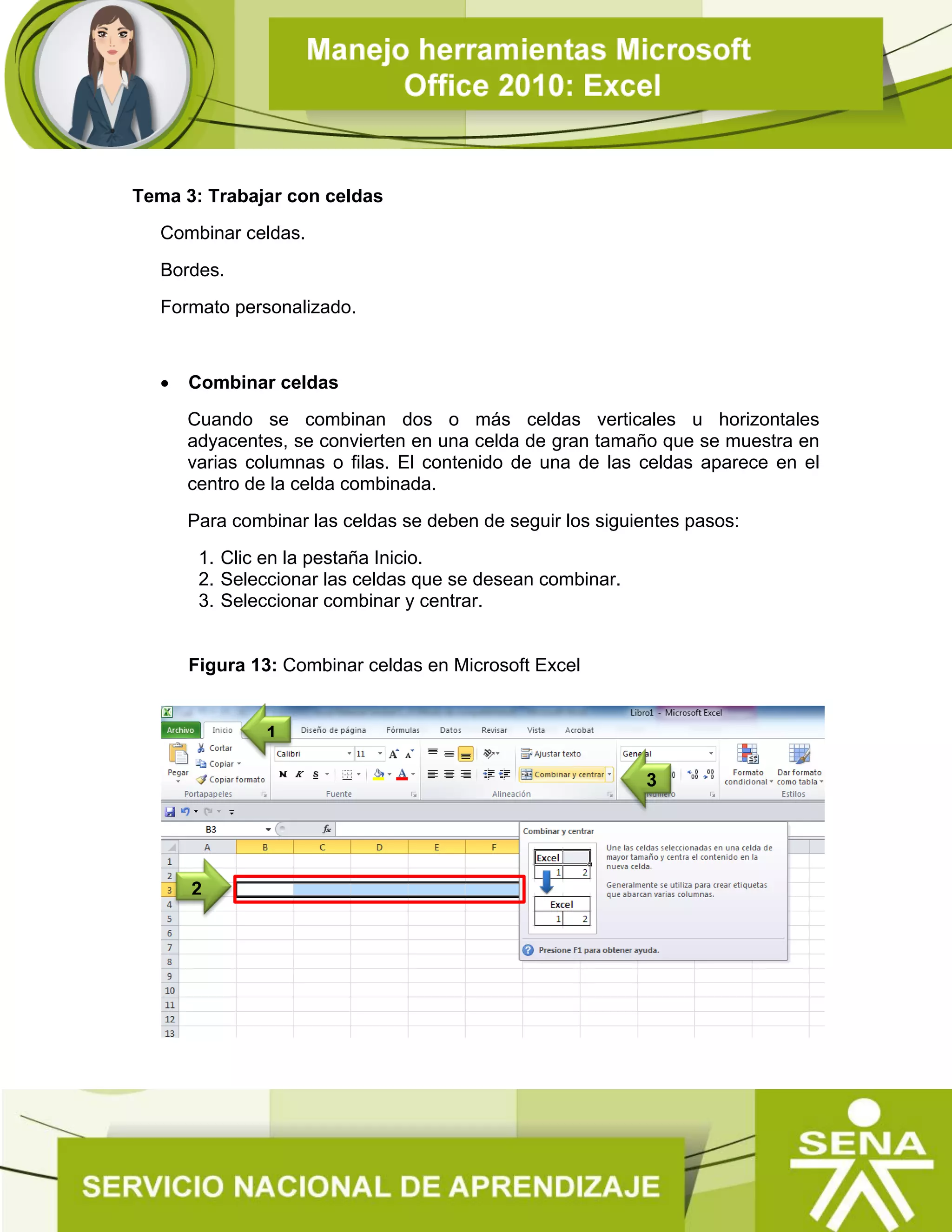 Tema 3: Trabajar con celdas
Combinar celdas.
Bordes.
Formato personalizado.
 Combinar celdas
Cuando se combinan dos o más celdas verticales u horizontales
adyacentes, se convierten en una celda de gran tamaño que se muestra en
varias columnas o filas. El contenido de una de las celdas aparece en el
centro de la celda combinada.
Para combinar las celdas se deben de seguir los siguientes pasos:
1. Clic en la pestaña Inicio.
2. Seleccionar las celdas que se desean combinar.
3. Seleccionar combinar y centrar.
Figura 13: Combinar celdas en Microsoft Excel
2
3
1
 