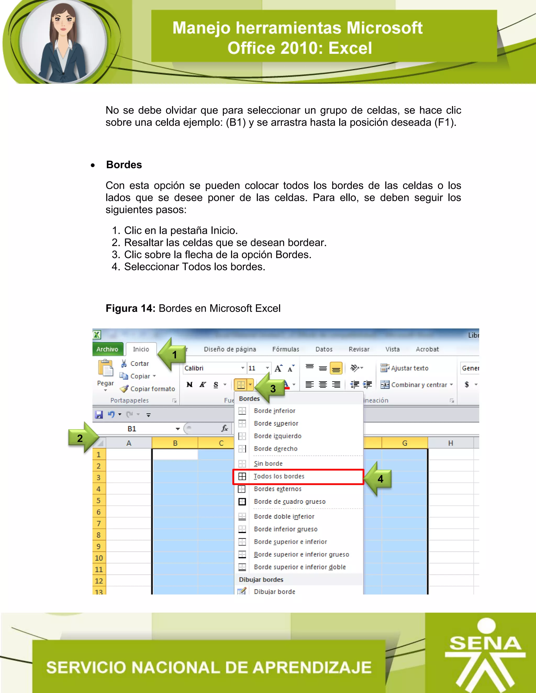 No se debe olvidar que para seleccionar un grupo de celdas, se hace clic
sobre una celda ejemplo: (B1) y se arrastra hasta la posición deseada (F1).
 Bordes
Con esta opción se pueden colocar todos los bordes de las celdas o los
lados que se desee poner de las celdas. Para ello, se deben seguir los
siguientes pasos:
1. Clic en la pestaña Inicio.
2. Resaltar las celdas que se desean bordear.
3. Clic sobre la flecha de la opción Bordes.
4. Seleccionar Todos los bordes.
Figura 14: Bordes en Microsoft Excel
2
3
1
4
 