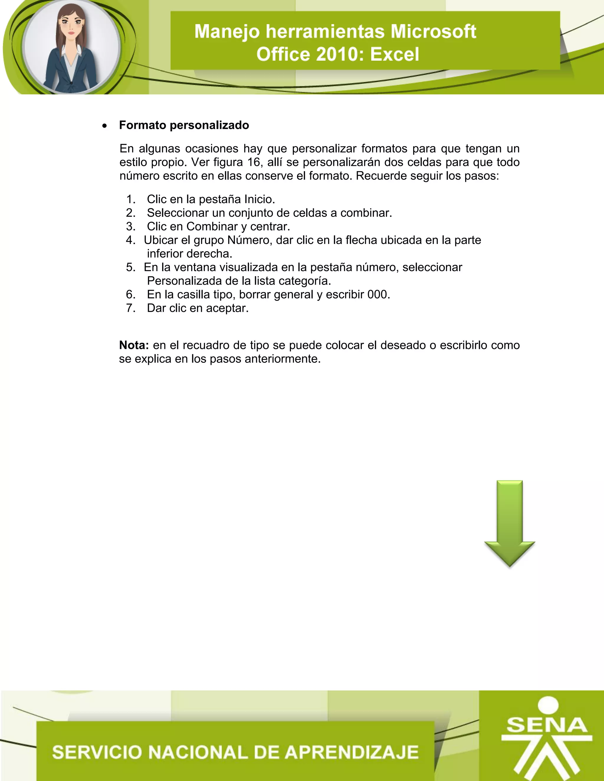  Formato personalizado
En algunas ocasiones hay que personalizar formatos para que tengan un
estilo propio. Ver figura 16, allí se personalizarán dos celdas para que todo
número escrito en ellas conserve el formato. Recuerde seguir los pasos:
1. Clic en la pestaña Inicio.
2. Seleccionar un conjunto de celdas a combinar.
3. Clic en Combinar y centrar.
4. Ubicar el grupo Número, dar clic en la flecha ubicada en la parte
inferior derecha.
5. En la ventana visualizada en la pestaña número, seleccionar
Personalizada de la lista categoría.
6. En la casilla tipo, borrar general y escribir 000.
7. Dar clic en aceptar.
Nota: en el recuadro de tipo se puede colocar el deseado o escribirlo como
se explica en los pasos anteriormente.
 