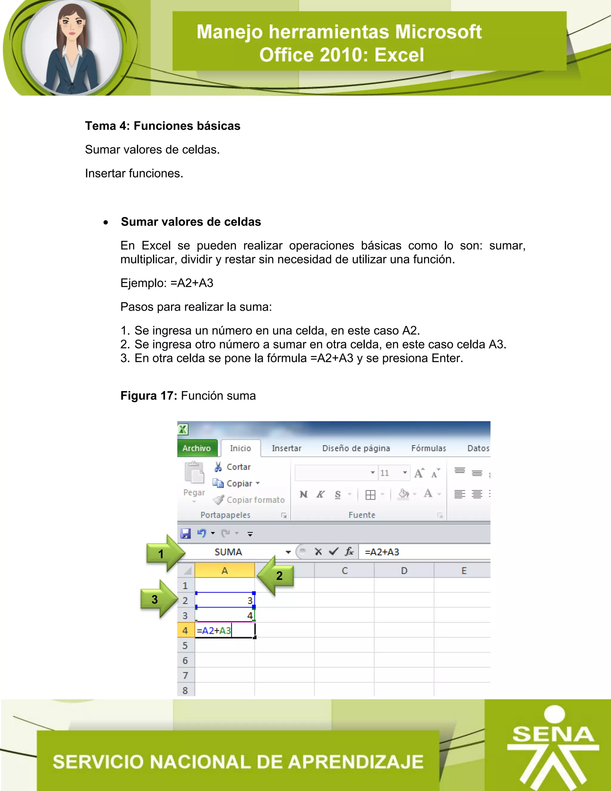 Tema 4: Funciones básicas
Sumar valores de celdas.
Insertar funciones.
 Sumar valores de celdas
En Excel se pueden realizar operaciones básicas como lo son: sumar,
multiplicar, dividir y restar sin necesidad de utilizar una función.
Ejemplo: =A2+A3
Pasos para realizar la suma:
1. Se ingresa un número en una celda, en este caso A2.
2. Se ingresa otro número a sumar en otra celda, en este caso celda A3.
3. En otra celda se pone la fórmula =A2+A3 y se presiona Enter.
Figura 17: Función suma
2
1
3
 