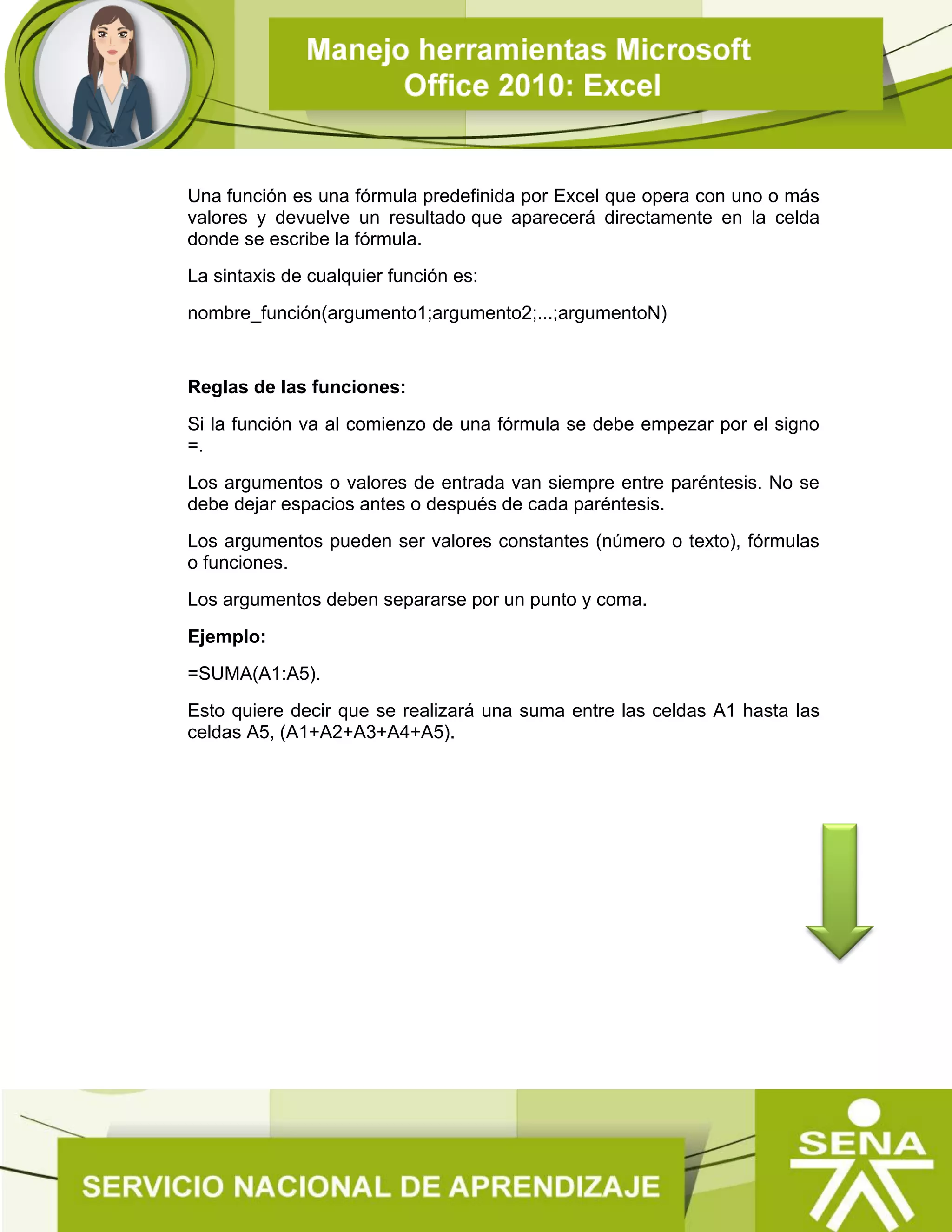 Una función es una fórmula predefinida por Excel que opera con uno o más
valores y devuelve un resultado que aparecerá directamente en la celda
donde se escribe la fórmula.
La sintaxis de cualquier función es:
nombre_función(argumento1;argumento2;...;argumentoN)
Reglas de las funciones:
Si la función va al comienzo de una fórmula se debe empezar por el signo
=.
Los argumentos o valores de entrada van siempre entre paréntesis. No se
debe dejar espacios antes o después de cada paréntesis.
Los argumentos pueden ser valores constantes (número o texto), fórmulas
o funciones.
Los argumentos deben separarse por un punto y coma.
Ejemplo:
=SUMA(A1:A5).
Esto quiere decir que se realizará una suma entre las celdas A1 hasta las
celdas A5, (A1+A2+A3+A4+A5).
 