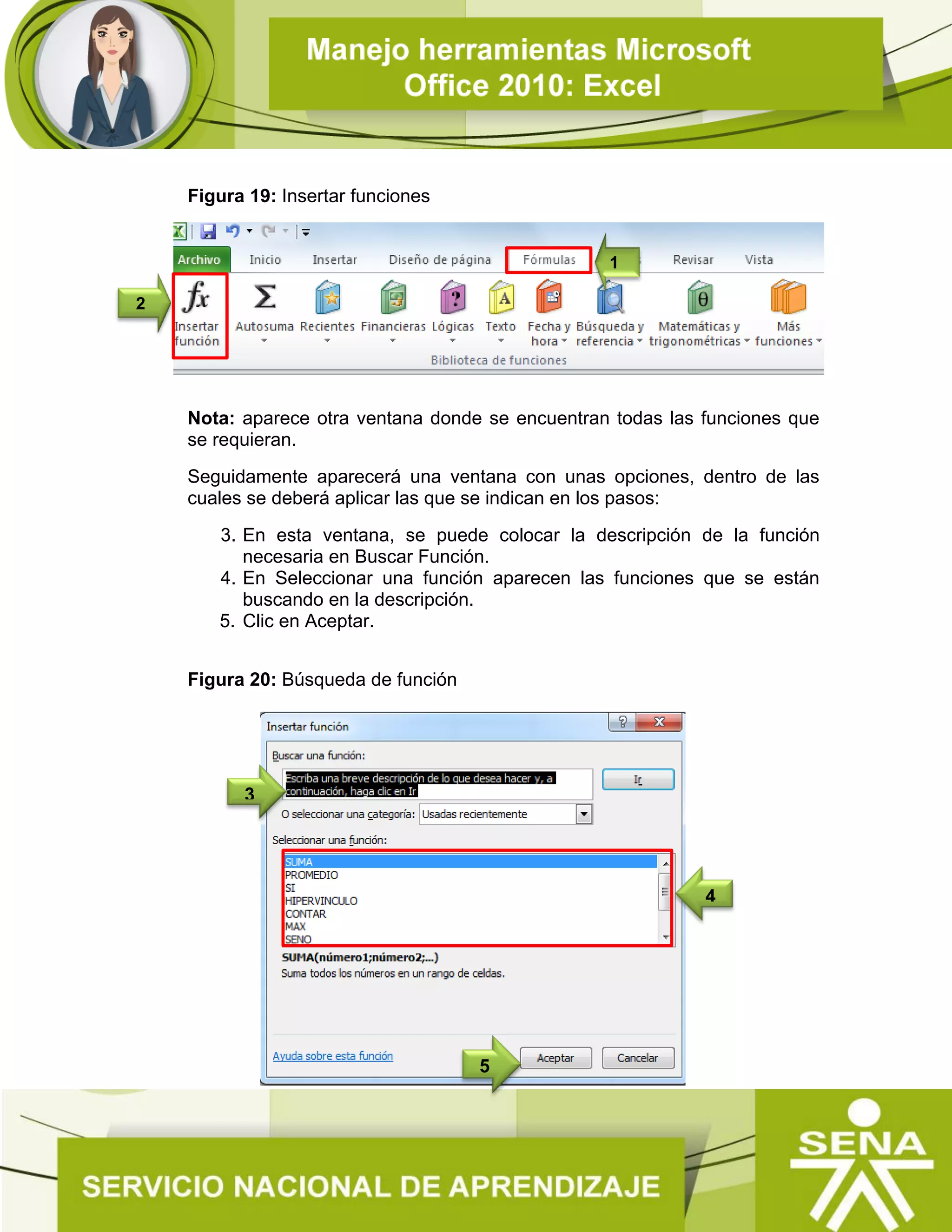 Figura 19: Insertar funciones
Nota: aparece otra ventana donde se encuentran todas las funciones que
se requieran.
Seguidamente aparecerá una ventana con unas opciones, dentro de las
cuales se deberá aplicar las que se indican en los pasos:
3. En esta ventana, se puede colocar la descripción de la función
necesaria en Buscar Función.
4. En Seleccionar una función aparecen las funciones que se están
buscando en la descripción.
5. Clic en Aceptar.
Figura 20: Búsqueda de función
2
1
5
3
4
 