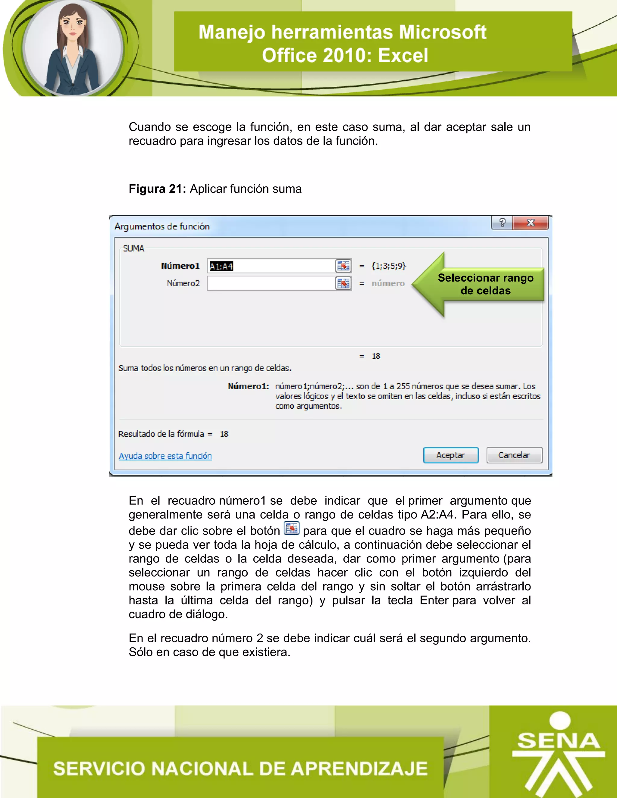 Cuando se escoge la función, en este caso suma, al dar aceptar sale un
recuadro para ingresar los datos de la función.
Figura 21: Aplicar función suma
En el recuadro número1 se debe indicar que el primer argumento que
generalmente será una celda o rango de celdas tipo A2:A4. Para ello, se
debe dar clic sobre el botón para que el cuadro se haga más pequeño
y se pueda ver toda la hoja de cálculo, a continuación debe seleccionar el
rango de celdas o la celda deseada, dar como primer argumento (para
seleccionar un rango de celdas hacer clic con el botón izquierdo del
mouse sobre la primera celda del rango y sin soltar el botón arrástrarlo
hasta la última celda del rango) y pulsar la tecla Enter para volver al
cuadro de diálogo.
En el recuadro número 2 se debe indicar cuál será el segundo argumento.
Sólo en caso de que existiera.
Seleccionar rango
de celdas
 