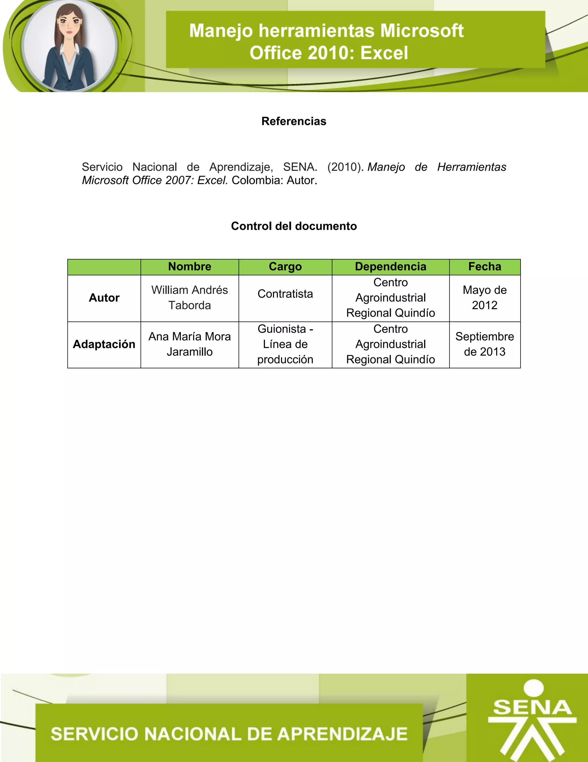 Referencias
Servicio Nacional de Aprendizaje, SENA. (2010). Manejo de Herramientas
Microsoft Office 2007: Excel. Colombia: Autor.
Control del documento
Nombre Cargo Dependencia Fecha
Autor
William Andrés
Taborda
Contratista
Centro
Agroindustrial
Regional Quindío
Mayo de
2012
Adaptación
Ana María Mora
Jaramillo
Guionista -
Línea de
producción
Centro
Agroindustrial
Regional Quindío
Septiembre
de 2013
 