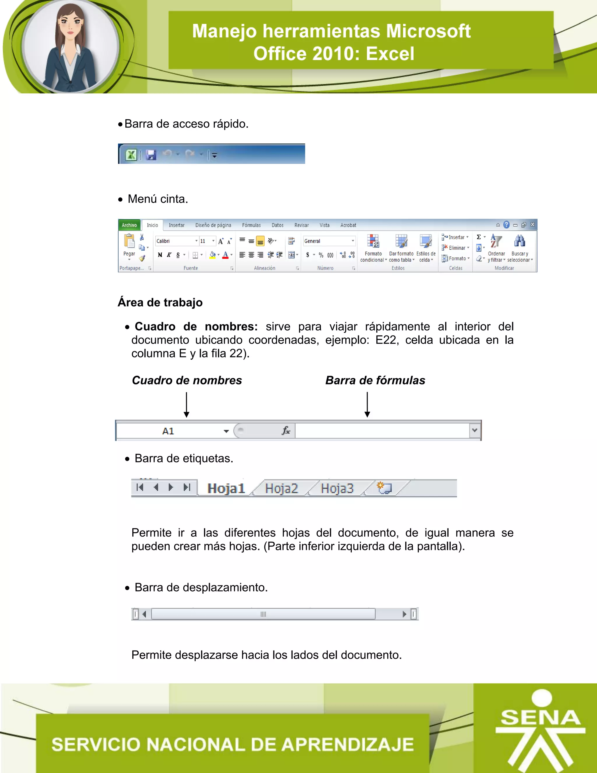 Barra de acceso rápido.
 Menú cinta.
Área de trabajo
 Cuadro de nombres: sirve para viajar rápidamente al interior del
documento ubicando coordenadas, ejemplo: E22, celda ubicada en la
columna E y la fila 22).
Cuadro de nombres Barra de fórmulas
 Barra de etiquetas.
Permite ir a las diferentes hojas del documento, de igual manera se
pueden crear más hojas. (Parte inferior izquierda de la pantalla).
 Barra de desplazamiento.
Permite desplazarse hacia los lados del documento.
 