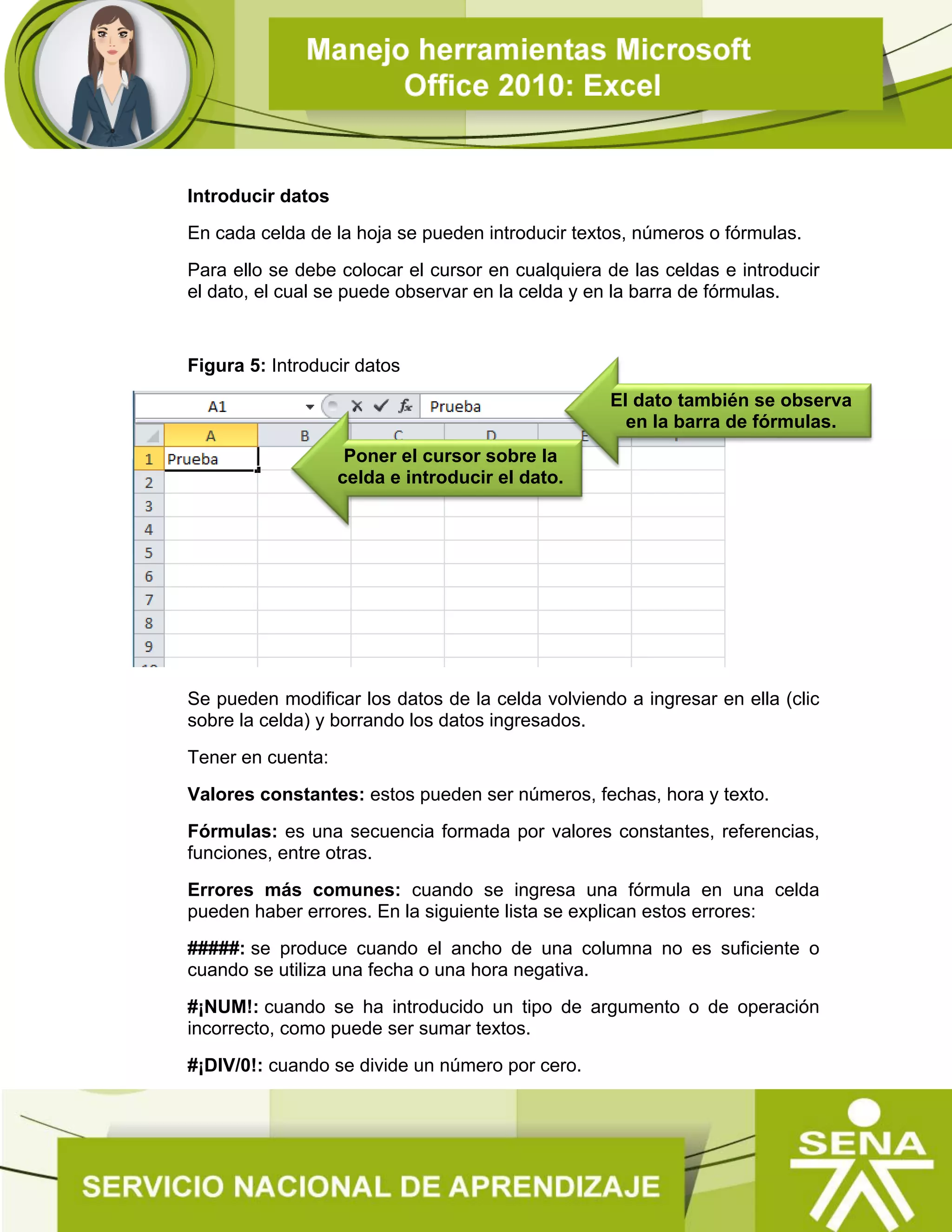 Introducir datos
En cada celda de la hoja se pueden introducir textos, números o fórmulas.
Para ello se debe colocar el cursor en cualquiera de las celdas e introducir
el dato, el cual se puede observar en la celda y en la barra de fórmulas.
Figura 5: Introducir datos
Se pueden modificar los datos de la celda volviendo a ingresar en ella (clic
sobre la celda) y borrando los datos ingresados.
Tener en cuenta:
Valores constantes: estos pueden ser números, fechas, hora y texto.
Fórmulas: es una secuencia formada por valores constantes, referencias,
funciones, entre otras.
Errores más comunes: cuando se ingresa una fórmula en una celda
pueden haber errores. En la siguiente lista se explican estos errores:
#####: se produce cuando el ancho de una columna no es suficiente o
cuando se utiliza una fecha o una hora negativa.
#¡NUM!: cuando se ha introducido un tipo de argumento o de operación
incorrecto, como puede ser sumar textos.
#¡DIV/0!: cuando se divide un número por cero.
Poner el cursor sobre la
celda e introducir el dato.
El dato también se observa
en la barra de fórmulas.
 