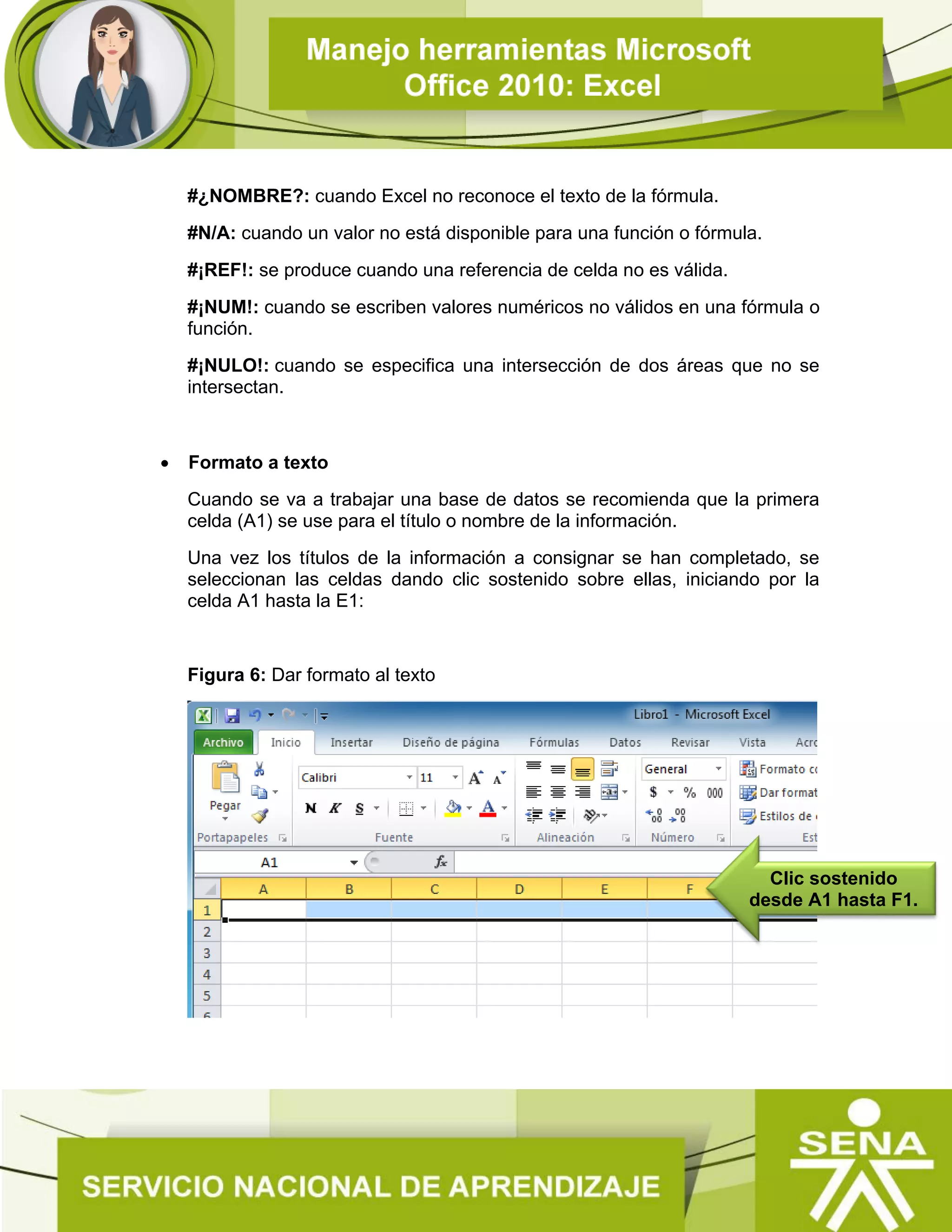 #¿NOMBRE?: cuando Excel no reconoce el texto de la fórmula.
#N/A: cuando un valor no está disponible para una función o fórmula.
#¡REF!: se produce cuando una referencia de celda no es válida.
#¡NUM!: cuando se escriben valores numéricos no válidos en una fórmula o
función.
#¡NULO!: cuando se especifica una intersección de dos áreas que no se
intersectan.
 Formato a texto
Cuando se va a trabajar una base de datos se recomienda que la primera
celda (A1) se use para el título o nombre de la información.
Una vez los títulos de la información a consignar se han completado, se
seleccionan las celdas dando clic sostenido sobre ellas, iniciando por la
celda A1 hasta la E1:
Figura 6: Dar formato al texto
Clic sostenido
desde A1 hasta F1.
 