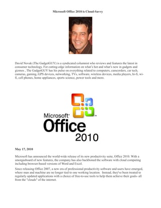 Microsoft Office 2010 is Cloud-Savvy
�




David Novak (The GadgetGUY) is a syndicated columnist who reviews and features the latest in
consumer technology. For cutting-edge information on what’s hot and what’s new in gadgets and
gizmos , The GadgetGUY has his pulse on everything related to computers, camcorders, car tech,
cameras, gaming, GPS devices, networking, TVs, software, wireless devices, media players, hi-fi, wi-
fi, cell phones, home appliances, sports science, power tools and more.




May 17, 2010

Microsoft has announced the world-wide release of its new productivity suite, Office 2010. With a
smorgasboard of new features, the company has also backboned the software with cloud computing
including browser-based versions of Word and Excel.
Since releasing Office 2007, a new era of professional productivity software and users have emerged,
where man and machine are no longer tied to one working location. Instead, they've been treated to
regularly updated applications with a choice of free-to-use tools to help them achieve their goals- all
from the "clouds" of the internet.
 